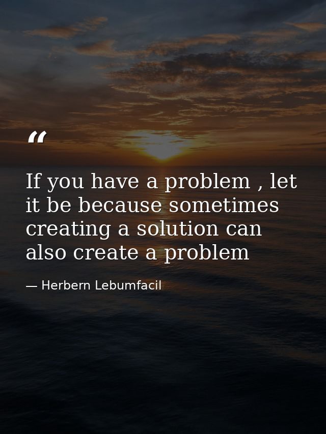 If you have a problem , let it be because sometimes creating a solution can also create a problem — Herbern Lebumfacil