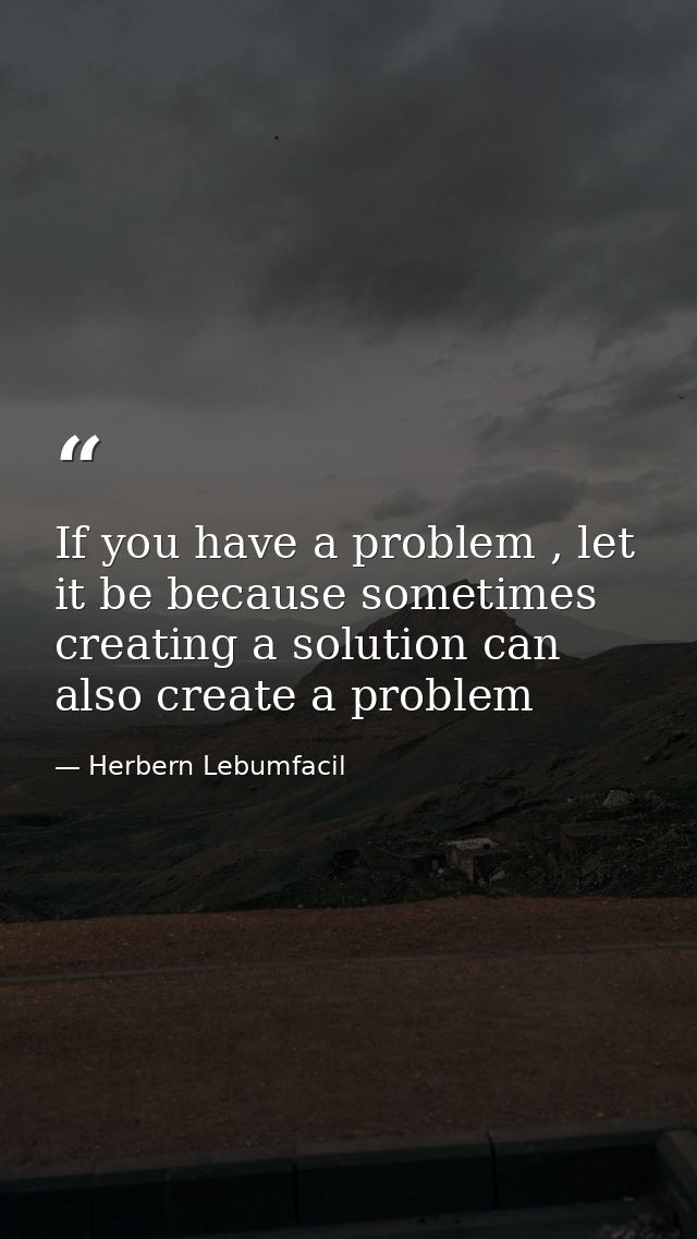 If you have a problem , let it be because sometimes creating a solution can also create a problem — Herbern Lebumfacil