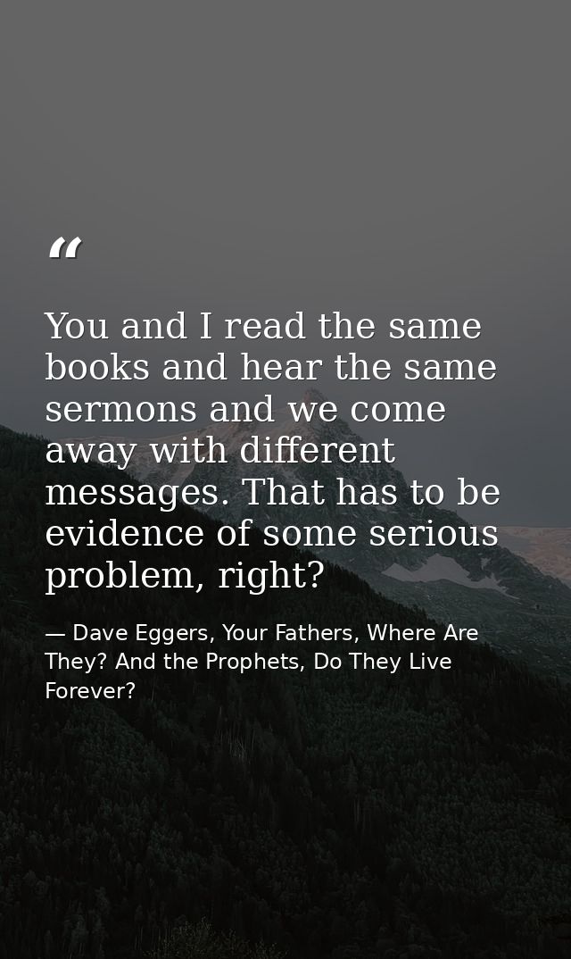 You and I read the same books and hear the same sermons and we come away with different messages. That has to be evidenc — Dave Eggers, Your Fathers, Where Are They? And the Prophets, Do They Live Forever?