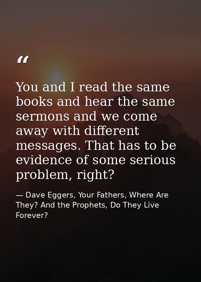 You and I read the same books and hear the same sermons and we come away with different messages. That has to be evidenc — Dave Eggers, Your Fathers, Where Are They? And the Prophets, Do They Live Forever?