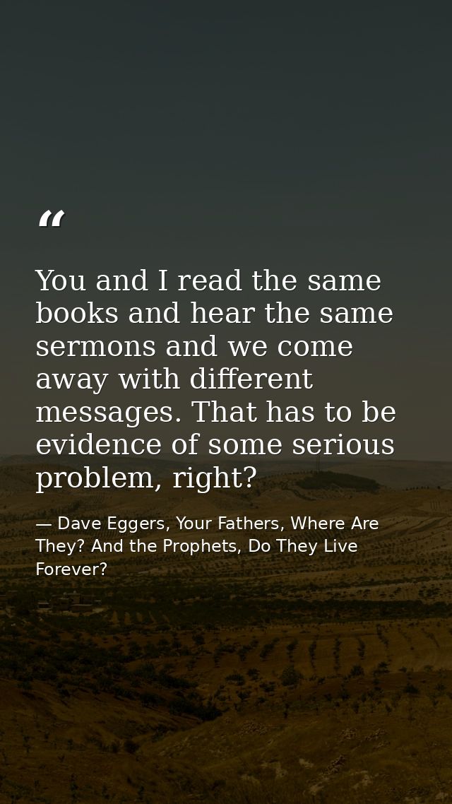 You and I read the same books and hear the same sermons and we come away with different messages. That has to be evidenc — Dave Eggers, Your Fathers, Where Are They? And the Prophets, Do They Live Forever?