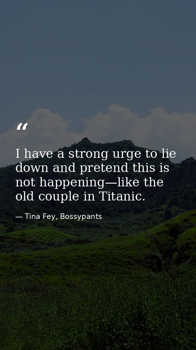 I have a strong urge to lie down and pretend this is not happening—like the old couple in Titanic. — Tina Fey, Bossypants