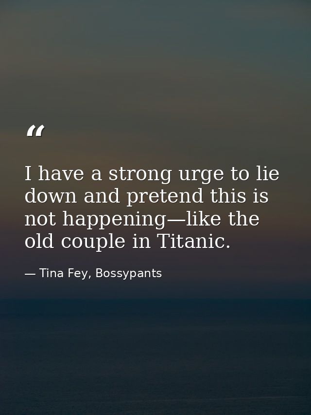 I have a strong urge to lie down and pretend this is not happening—like the old couple in Titanic. — Tina Fey, Bossypants