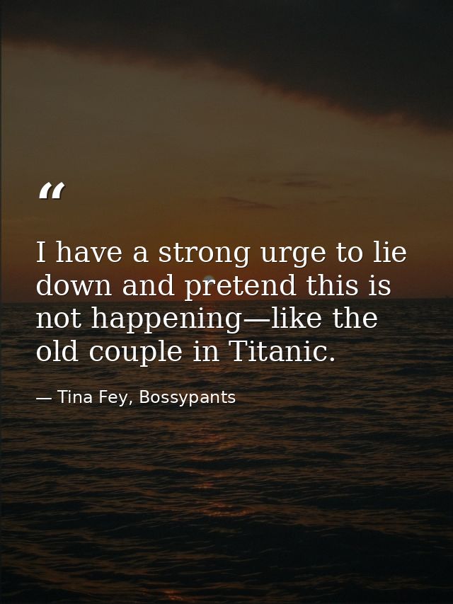 I have a strong urge to lie down and pretend this is not happening—like the old couple in Titanic. — Tina Fey, Bossypants