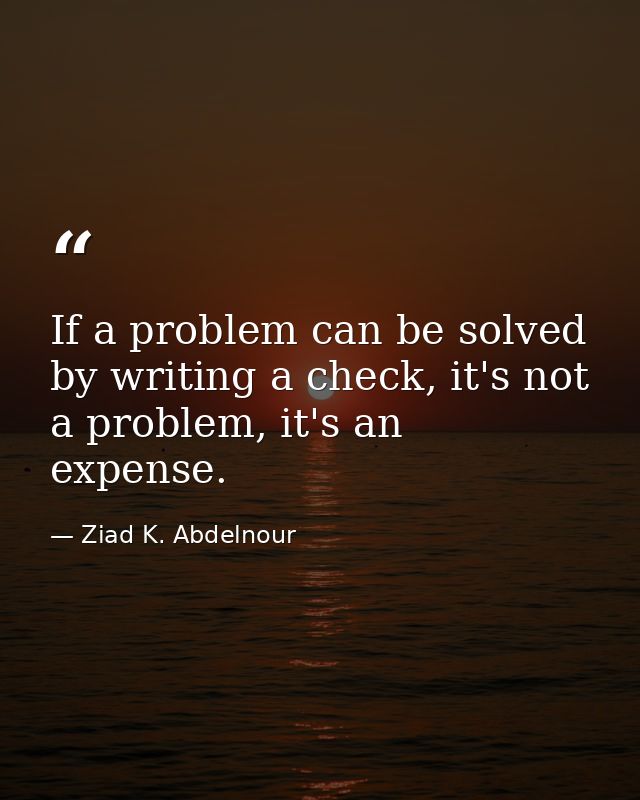 If a problem can be solved by writing a check, it's not a problem, it's an expense. — Ziad K. Abdelnour