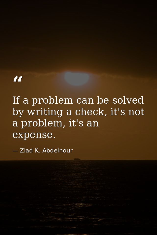 If a problem can be solved by writing a check, it's not a problem, it's an expense. — Ziad K. Abdelnour