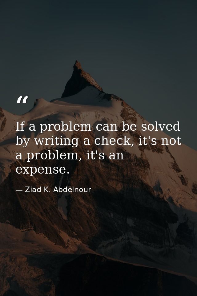 If a problem can be solved by writing a check, it's not a problem, it's an expense. — Ziad K. Abdelnour