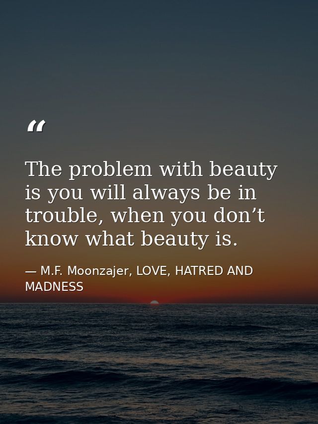 The problem with beauty is you will always be in trouble, when you don’t know what beauty is. — M.F. Moonzajer, LOVE, HATRED AND MADNESS