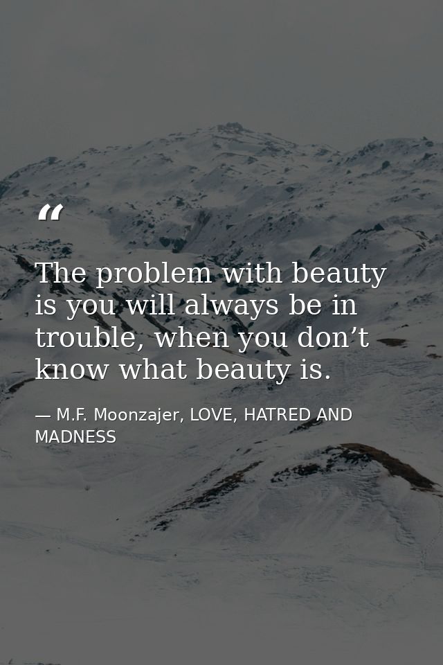 The problem with beauty is you will always be in trouble, when you don’t know what beauty is. — M.F. Moonzajer, LOVE, HATRED AND MADNESS