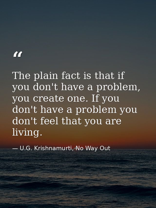 The plain fact is that if you don't have a problem, you create one. If you don't have a problem you don't feel that you  — U.G. Krishnamurti, No Way Out