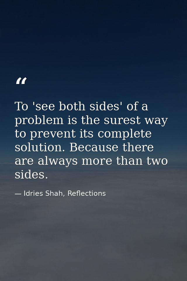 To 'see both sides' of a problem is the surest way to prevent its complete solution. Because there are always more than  — Idries Shah, Reflections