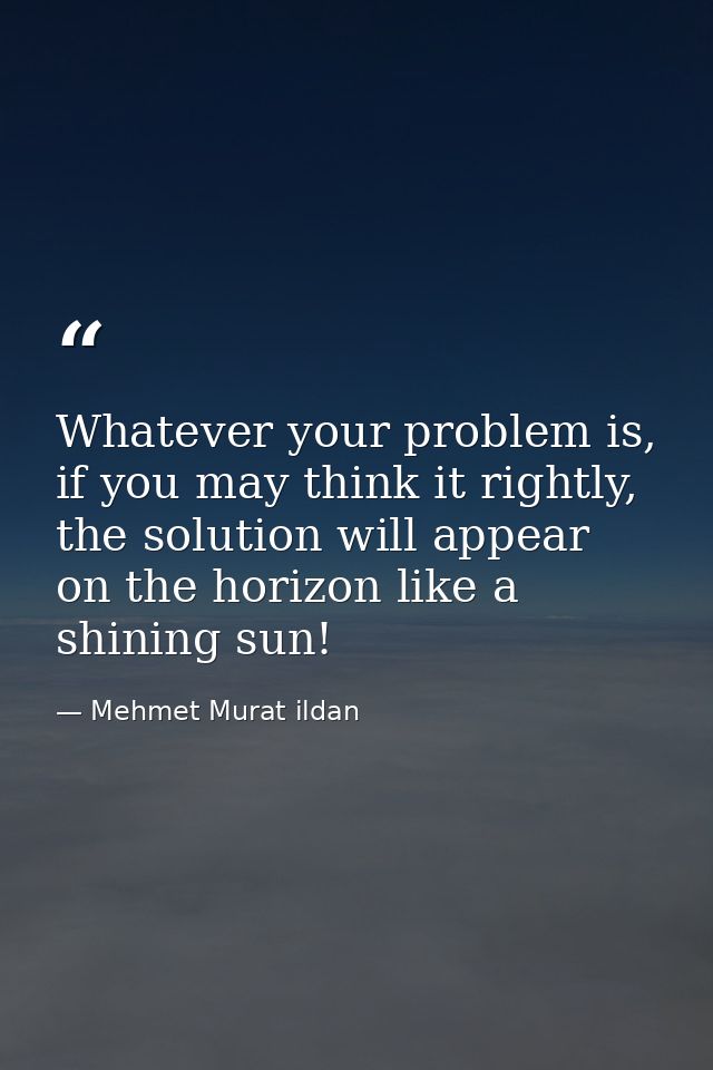 Whatever your problem is, if you may think it rightly, the solution will appear on the horizon like a shining sun! — Mehmet Murat ildan