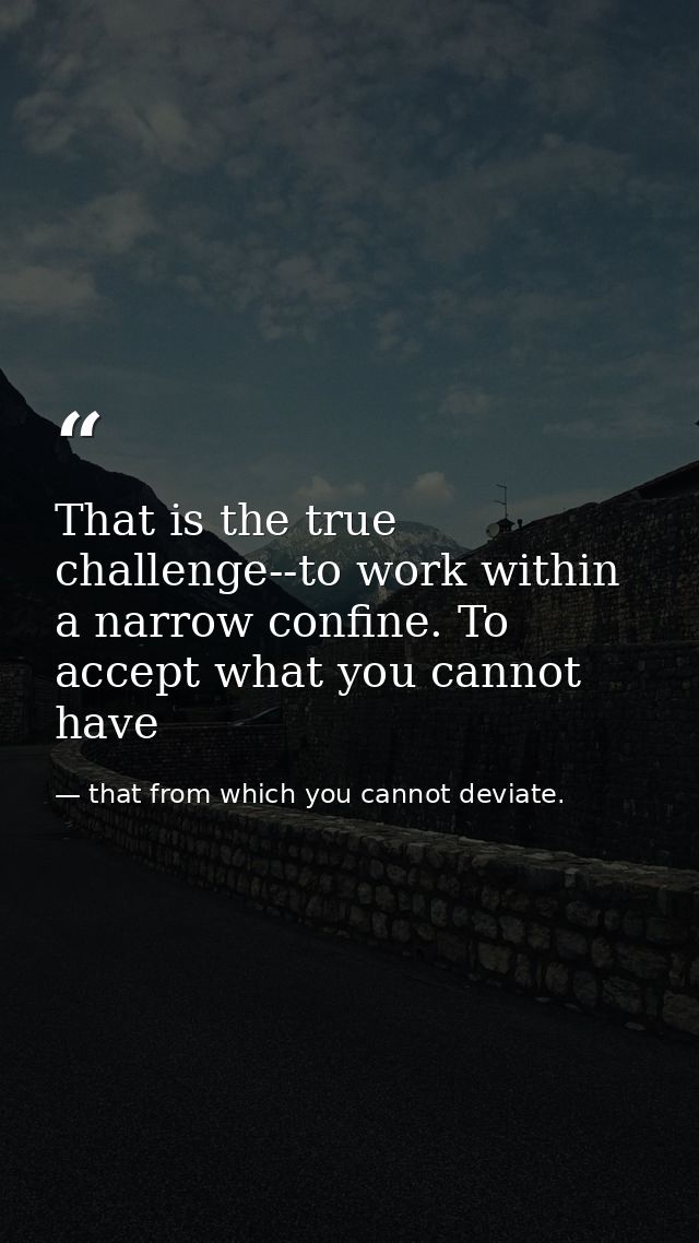 That is the true challenge--to work within a narrow confine. To accept what you cannot have — that from which you cannot deviate.