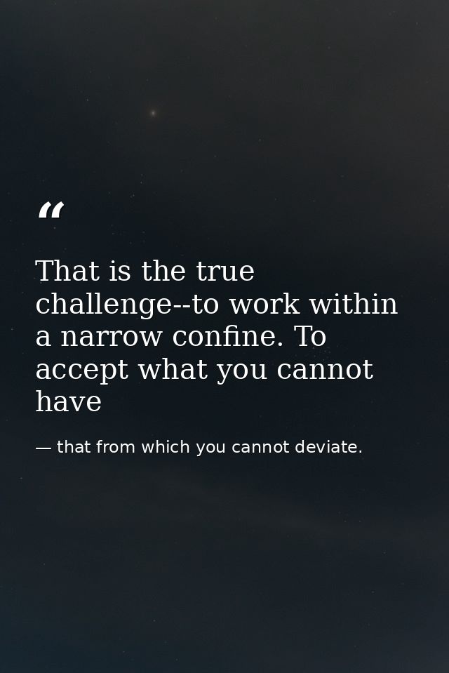 That is the true challenge--to work within a narrow confine. To accept what you cannot have — that from which you cannot deviate.