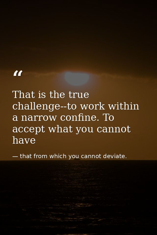 That is the true challenge--to work within a narrow confine. To accept what you cannot have — that from which you cannot deviate.