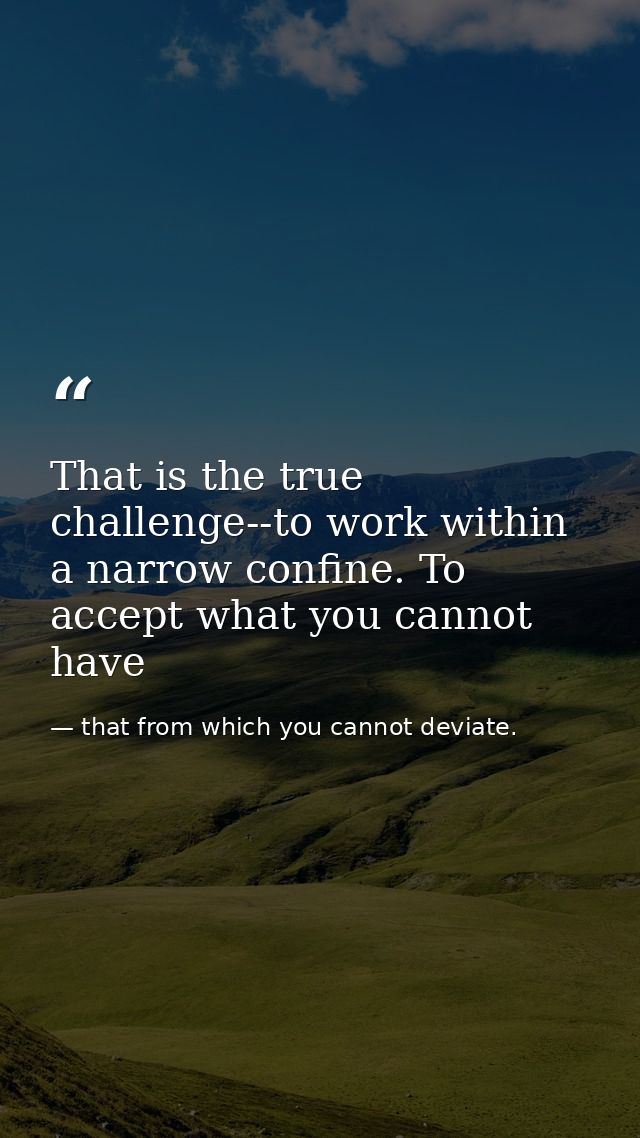 That is the true challenge--to work within a narrow confine. To accept what you cannot have — that from which you cannot deviate.