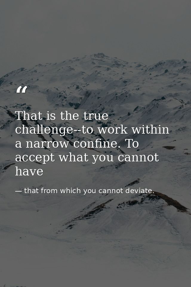 That is the true challenge--to work within a narrow confine. To accept what you cannot have — that from which you cannot deviate.