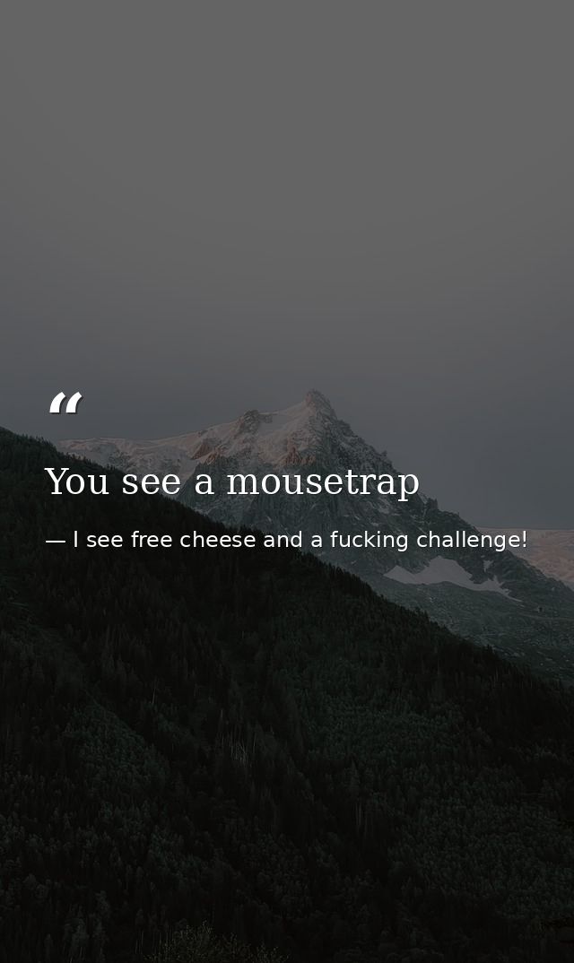 You see a mousetrap — I see free cheese and a fucking challenge!