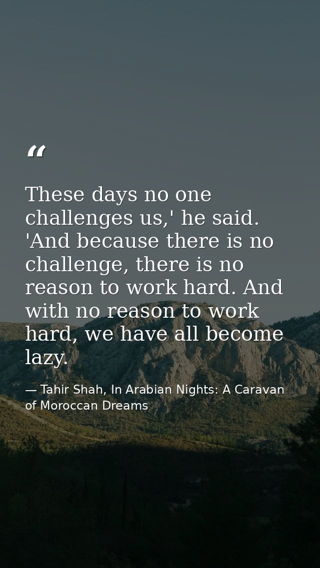 These days no one challenges us,' he said. 'And because there is no challenge, there is no reason to work hard. And with — Tahir Shah, In Arabian Nights: A Caravan of Moroccan Dreams