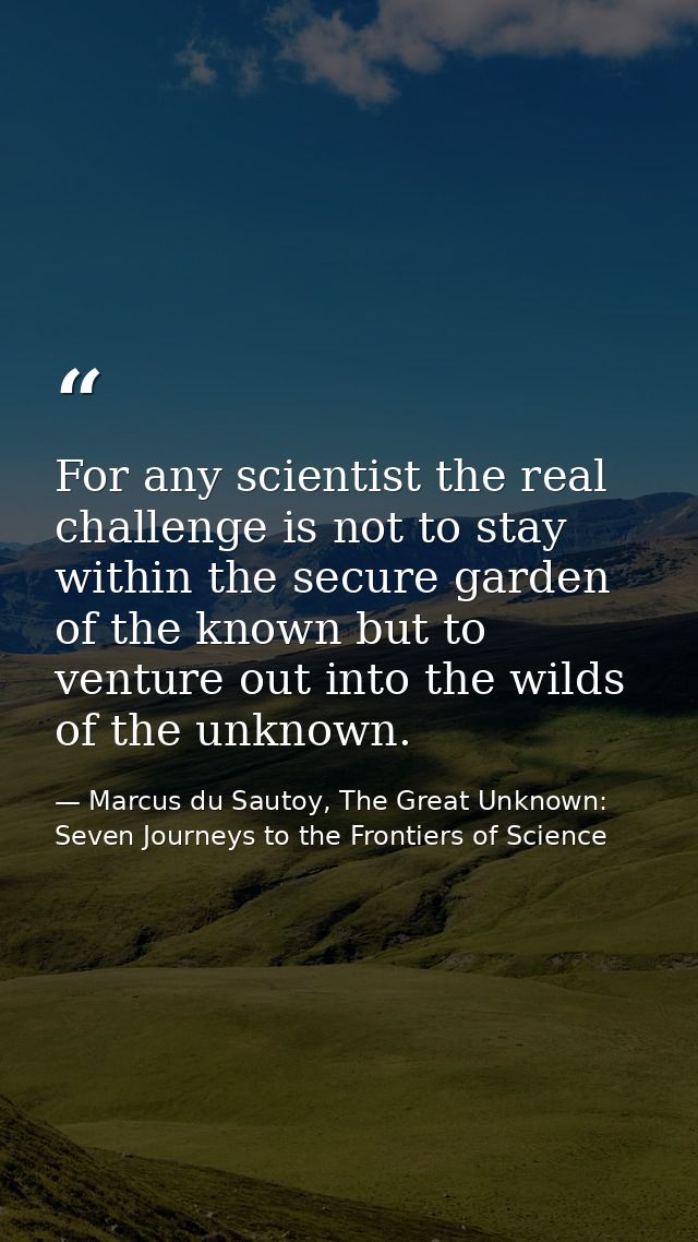 For any scientist the real challenge is not to stay within the secure garden of the known but to venture out into the wi — Marcus du Sautoy, The Great Unknown: Seven Journeys to the Frontiers of Science