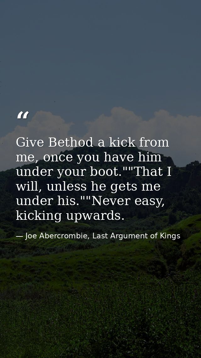 Give Bethod a kick from me, once you have him under your boot.""That I will, unless he gets me under his.""Never easy, k — Joe Abercrombie, Last Argument of Kings