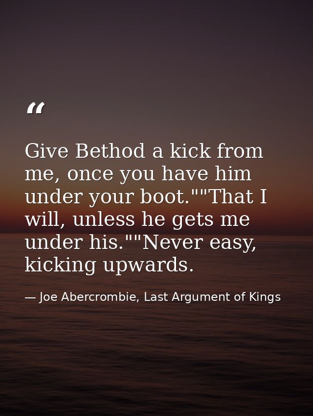 Give Bethod a kick from me, once you have him under your boot.""That I will, unless he gets me under his.""Never easy, k — Joe Abercrombie, Last Argument of Kings