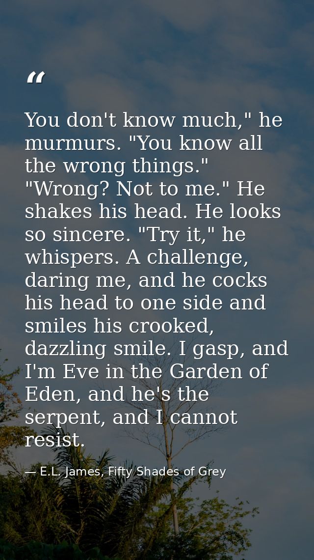 You don't know much," he murmurs. "You know all the wrong things." "Wrong? Not to me." He shakes his head. He looks so s — E.L. James, Fifty Shades of Grey