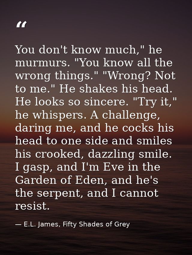 You don't know much," he murmurs. "You know all the wrong things." "Wrong? Not to me." He shakes his head. He looks so s — E.L. James, Fifty Shades of Grey