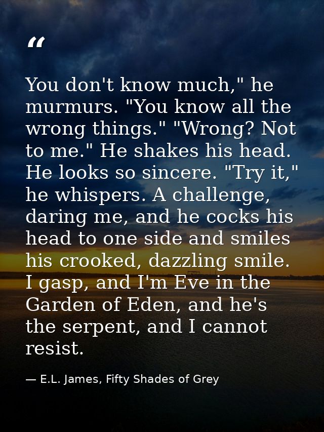 You don't know much," he murmurs. "You know all the wrong things." "Wrong? Not to me." He shakes his head. He looks so s — E.L. James, Fifty Shades of Grey