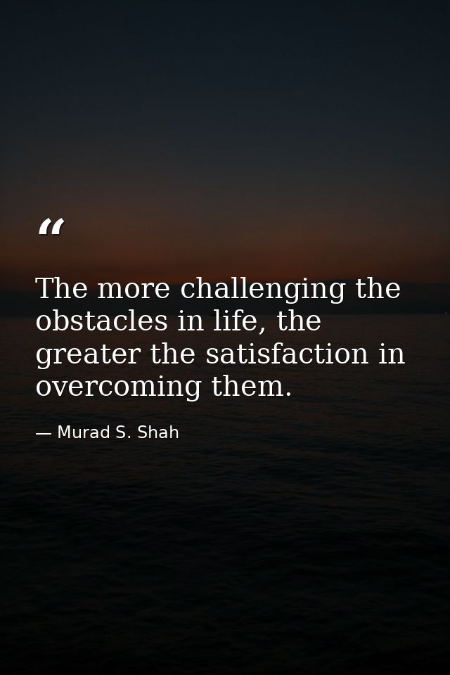 The more challenging the obstacles in life, the greater the satisfaction in overcoming them. — Murad S. Shah