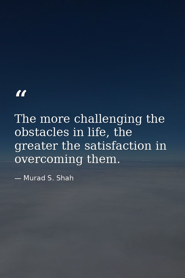 The more challenging the obstacles in life, the greater the satisfaction in overcoming them. — Murad S. Shah