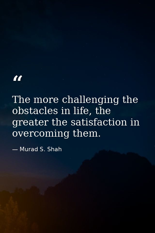The more challenging the obstacles in life, the greater the satisfaction in overcoming them. — Murad S. Shah