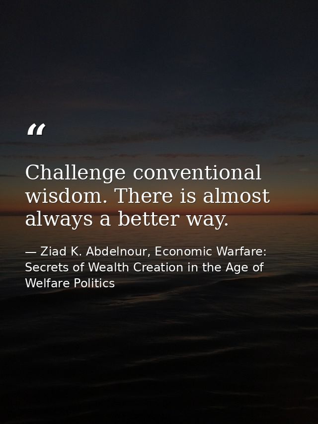 Challenge conventional wisdom. There is almost always a better way. — Ziad K. Abdelnour, Economic Warfare: Secrets of Wealth Creation in the Age of Welfare Politics