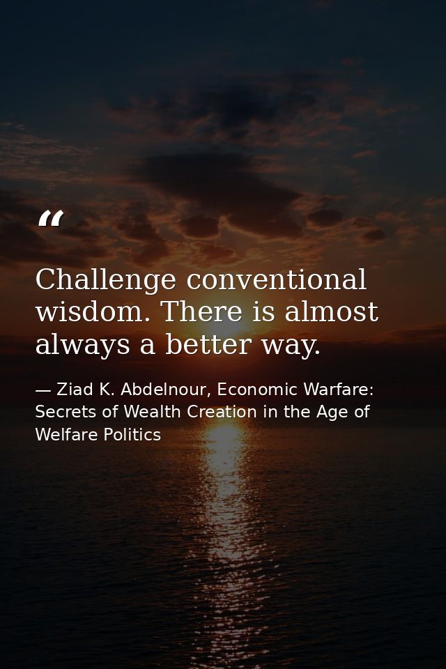 Challenge conventional wisdom. There is almost always a better way. — Ziad K. Abdelnour, Economic Warfare: Secrets of Wealth Creation in the Age of Welfare Politics