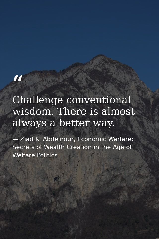 Challenge conventional wisdom. There is almost always a better way. — Ziad K. Abdelnour, Economic Warfare: Secrets of Wealth Creation in the Age of Welfare Politics