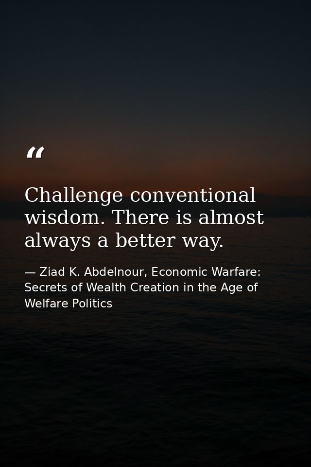 Challenge conventional wisdom. There is almost always a better way. — Ziad K. Abdelnour, Economic Warfare: Secrets of Wealth Creation in the Age of Welfare Politics