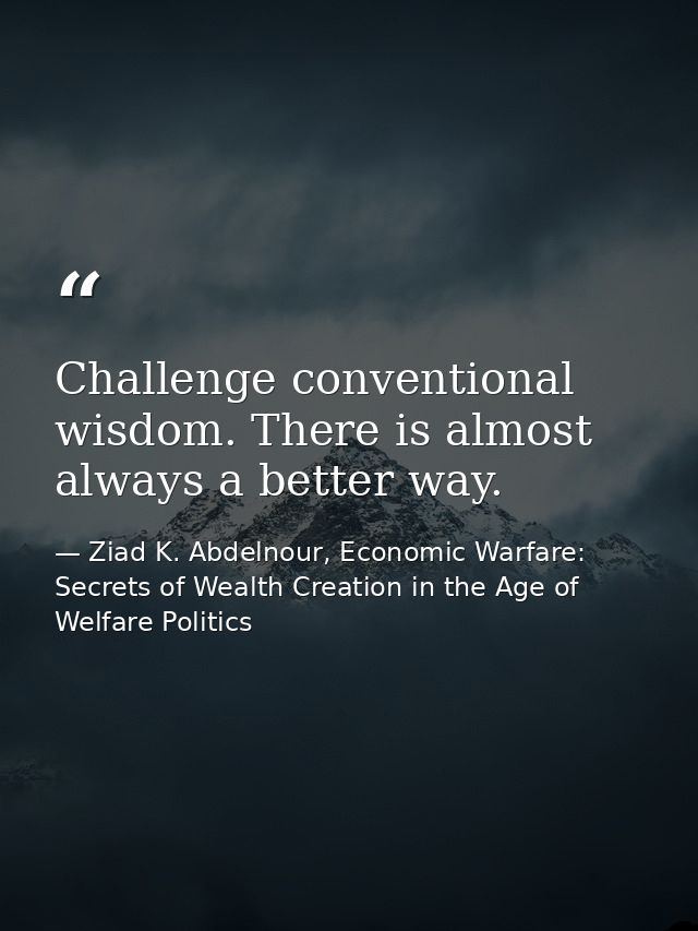Challenge conventional wisdom. There is almost always a better way. — Ziad K. Abdelnour, Economic Warfare: Secrets of Wealth Creation in the Age of Welfare Politics