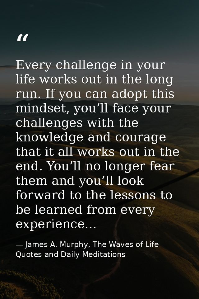 Every challenge in your life works out in the long run. If you can adopt this mindset, you’ll face your challenges with  — James A. Murphy, The Waves of Life Quotes and Daily Meditations