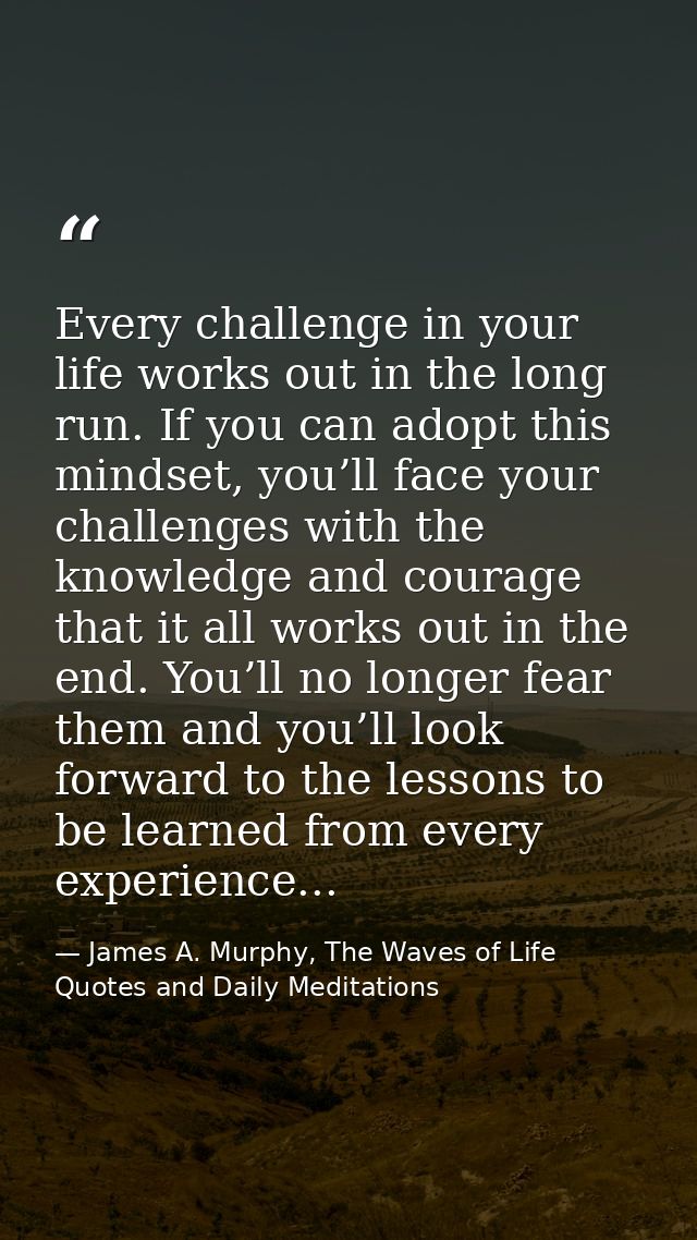 Every challenge in your life works out in the long run. If you can adopt this mindset, you’ll face your challenges with  — James A. Murphy, The Waves of Life Quotes and Daily Meditations