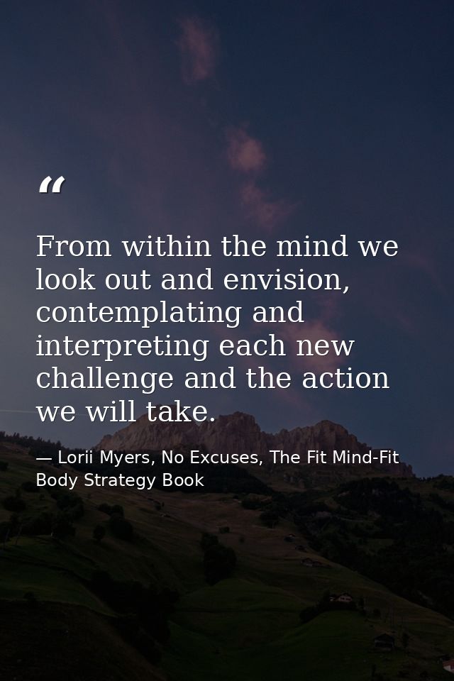 From within the mind we look out and envision, contemplating and interpreting each new challenge and the action we will  — Lorii Myers, No Excuses, The Fit Mind-Fit Body Strategy Book