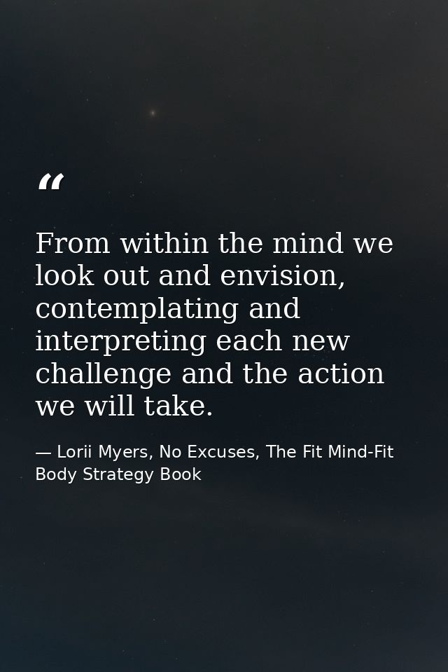 From within the mind we look out and envision, contemplating and interpreting each new challenge and the action we will  — Lorii Myers, No Excuses, The Fit Mind-Fit Body Strategy Book