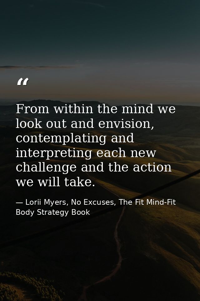 From within the mind we look out and envision, contemplating and interpreting each new challenge and the action we will  — Lorii Myers, No Excuses, The Fit Mind-Fit Body Strategy Book
