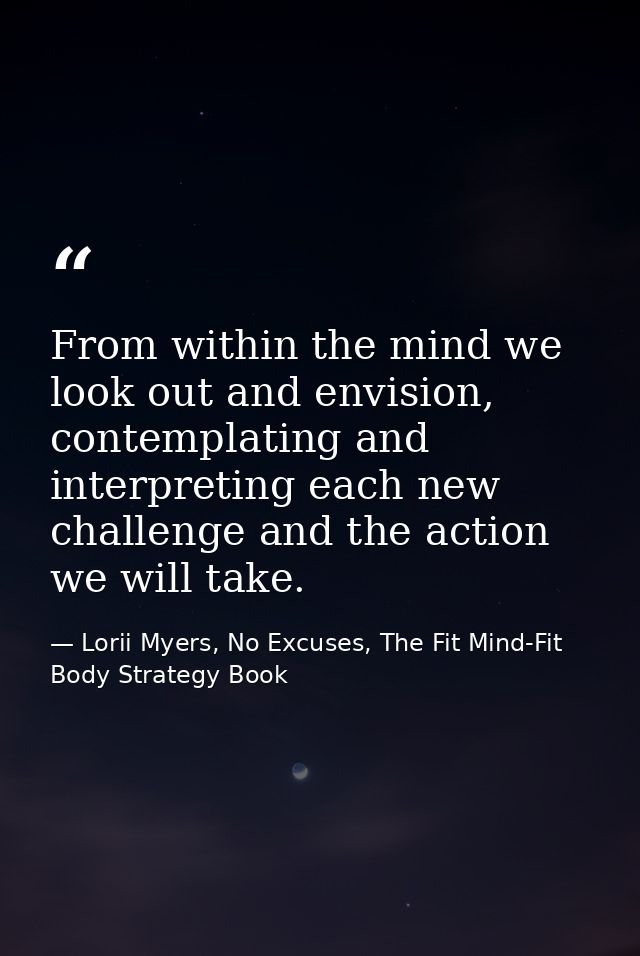 From within the mind we look out and envision, contemplating and interpreting each new challenge and the action we will  — Lorii Myers, No Excuses, The Fit Mind-Fit Body Strategy Book
