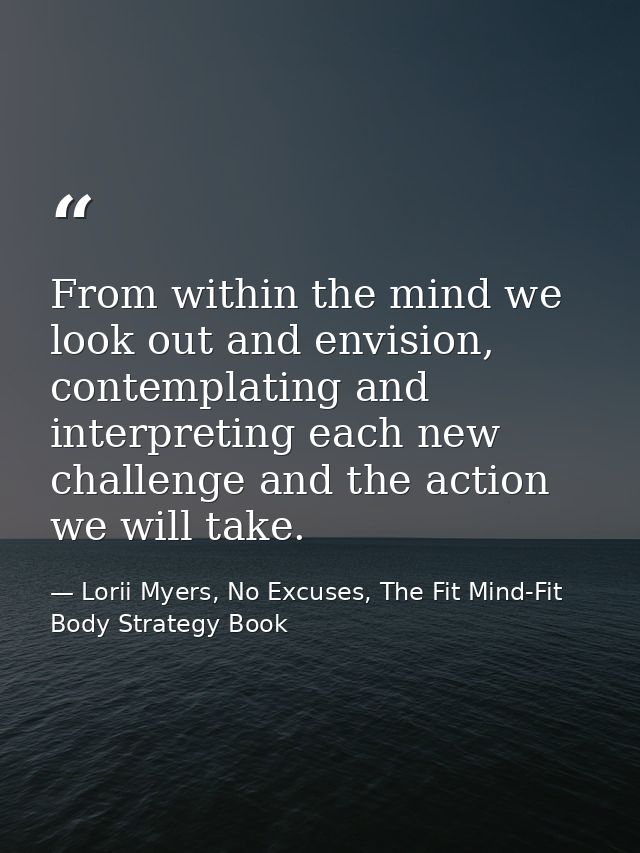 From within the mind we look out and envision, contemplating and interpreting each new challenge and the action we will  — Lorii Myers, No Excuses, The Fit Mind-Fit Body Strategy Book