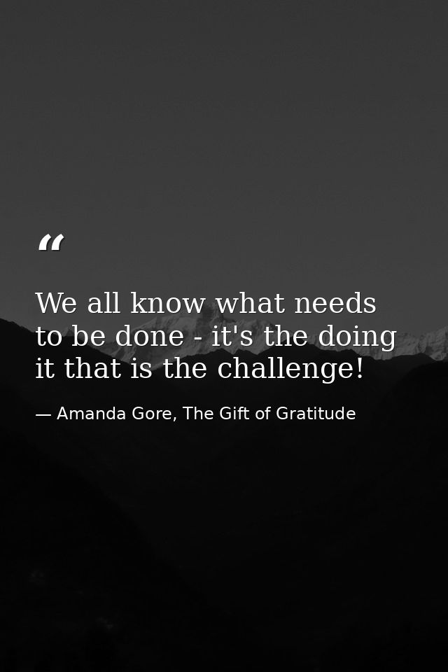 We all know what needs to be done - it's the doing it that is the challenge! — Amanda Gore, The Gift of Gratitude