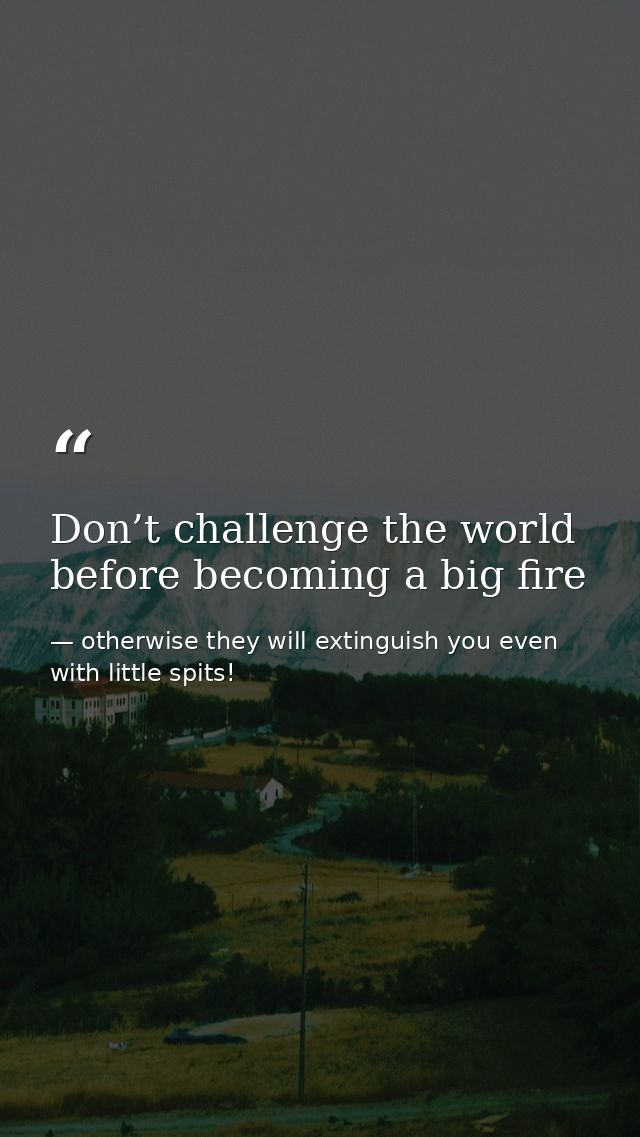 Don’t challenge the world before becoming a big fire — otherwise they will extinguish you even with little spits!