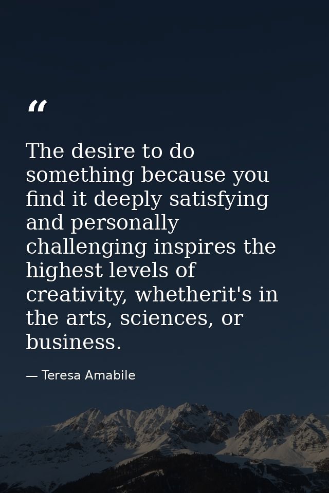 The desire to do something because you find it deeply satisfying and personally challenging inspires the highest levels  — Teresa Amabile