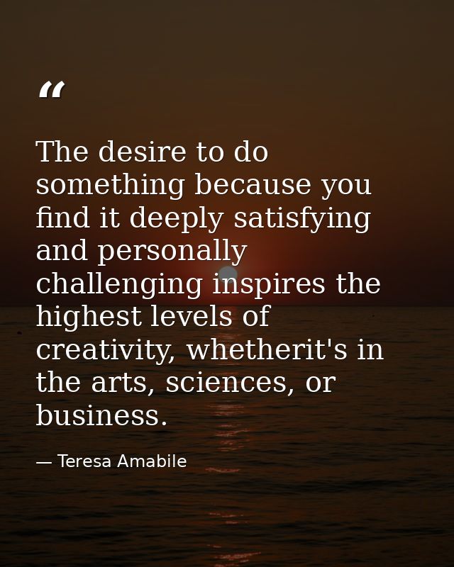 The desire to do something because you find it deeply satisfying and personally challenging inspires the highest levels  — Teresa Amabile