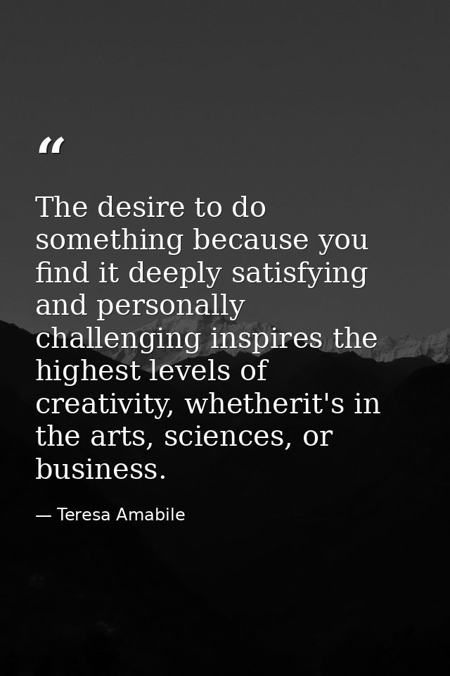 The desire to do something because you find it deeply satisfying and personally challenging inspires the highest levels  — Teresa Amabile