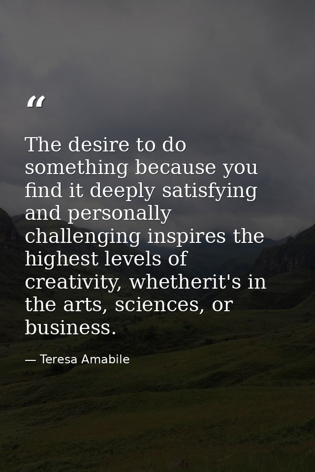 The desire to do something because you find it deeply satisfying and personally challenging inspires the highest levels  — Teresa Amabile